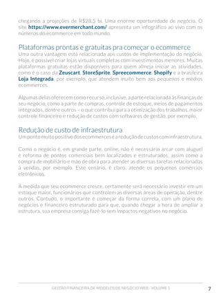 GESTÃO FINANCEIRA DE MODELOS DE NEGÓCIO WEB - VOLUME 1 7
chegando a projeções de R$28,5 bi. Uma enorme oportunidade de negócio. O
site https://www.evermerchant.com/ apresenta um infográfico ao vivo com os
números do ecommerce em todo mundo.
Plataformas prontas e gratuitas pra começar o ecommerce
Uma outra vantagem está relacionada aos custos de implementação do negócio.
Hoje, é possível criar lojas virtuais completas com investimentos menores. Muitas
plataformas gratuitas estão disponíveis para quem almeja iniciar as atividades,
como é o caso da Zeuscart, StoreSprite, Spreecommerce, Shopify e a brasileira
Loja Integrada, por exemplo, que atendem muito bem aos pequenos e médios
ecommerces.
Algumas delas oferecem como recurso, inclusive, a parte relacionada às finanças de
seu negócio, como a parte de compras, controle de estoque, meios de pagamentos
integrados, dentre outros – o que contribui para a otimização dos trabalhos, maior
controle financeiro e redução de custos com softwares de gestão, por exemplo.
Redução de custo de infraestrutura
Umpontomuitopositivodosecommerceséareduçãodecustoscominfraestrutura.
Como o negócio é, em grande parte, online, não é necessário arcar com aluguel
e reforma de pontos comerciais bem localizados e estruturados, assim como a
compra de mobiliário e mão de obra para atender as diversas tarefas relacionadas
à vendas, por exemplo. Este cenário, é claro, atende os pequenos comércios
eletrônicos.
À medida que seu ecommerce cresce, certamente será necessário investir em um
estoque maior, funcionários que controlem as diversas áreas de operação, dentre
outros. Contudo, o importante é começar da forma correta, com um plano de
negócios e financeiro estruturado para que, quando chegar a hora de ampliar a
estrutura, sua empresa consiga fazê-lo sem impactos negativos no negócio.
 