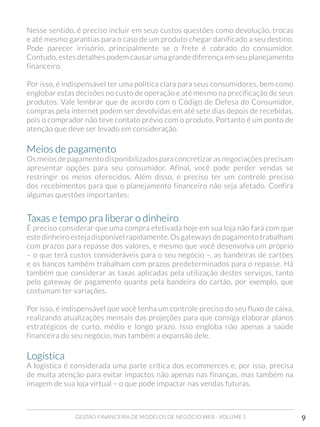 GESTÃO FINANCEIRA DE MODELOS DE NEGÓCIO WEB - VOLUME 1 9
Nesse sentido, é preciso incluir em seus custos questões como devolução, trocas
e até mesmo garantias para o caso de um produto chegar danificado a seu destino.
Pode parecer irrisório, principalmente se o frete é cobrado do consumidor.
Contudo, estes detalhes podem causar uma grande diferença em seu planejamento
financeiro.
Por isso, é indispensável ter uma política clara para seus consumidores, bem como
englobar estas decisões no custo de operação e até mesmo na precificação de seus
produtos. Vale lembrar que de acordo com o Código de Defesa do Consumidor,
compras pela internet podem ser devolvidas em até sete dias depois de recebidas,
pois o comprador não teve contato prévio com o produto. Portanto é um ponto de
atenção que deve ser levado em consideração.
Meios de pagamento
Os meios de pagamento disponibilizados para concretizar as negociações precisam
apresentar opções para seu consumidor. Afinal, você pode perder vendas se
restringir os meios oferecidos. Além disso, é preciso ter um controle preciso
dos recebimentos para que o planejamento financeiro não seja afetado. Confira
algumas questões importantes:
Taxas e tempo pra liberar o dinheiro	
É preciso considerar que uma compra efetivada hoje em sua loja não fará com que
este dinheiro esteja disponível rapidamente. Os gateways de pagamento trabalham
com prazos para repasse dos valores, e mesmo que você desenvolva um próprio
– o que terá custos consideráveis para o seu negócio –, as bandeiras de cartões
e os bancos também trabalham com prazos predeterminados para o repasse. Há
também que considerar as taxas aplicadas pela utilização destes serviços, tanto
pelo gateway de pagamento quanto pela bandeira do cartão, por exemplo, que
costumam ter variações.
Por isso, é indispensável que você tenha um controle preciso do seu fluxo de caixa,
realizando atualizações mensais das projeções para que consiga elaborar planos
estratégicos de curto, médio e longo prazo. Isso engloba não apenas a saúde
financeira do seu negócio, mas também a expansão dele.
Logística
A logística é considerada uma parte crítica dos ecommerces e, por isso, precisa
de muita atenção para evitar impactos não apenas nas finanças, mas também na
imagem de sua loja virtual – o que pode impactar nas vendas futuras.
 