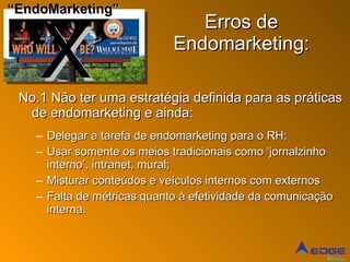 Erros de Endomarketing: No.1 Não ter uma estratégia definida para as práticas de endomarketing e ainda: Delegar a tarefa de endomarketing para o RH; Usar somente os meios tradicionais como ‘jornalzinho interno’, intranet, mural; Misturar conteúdos e veículos internos com externos Falta de métricas quanto à efetividade da comunicação interna. X “ EndoMarketing” 