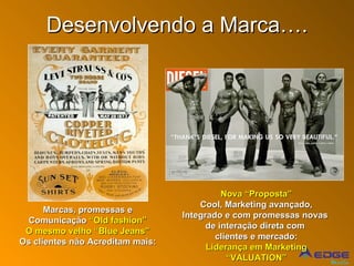 Desenvolvendo a Marca…. Marcas, promessas e Comunicação  “Old fashion” O mesmo velho “Blue Jeans” Os clientes não Acreditam mais: Nova “Proposta” Cool, Marketing avançado, Integrado e com promessas novas  de interação direta com  clientes e mercado: Liderança em Marketing “ VALUATION” 