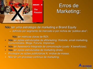 Erros de Marketing: Não  ter uma estratégia de marketing e Brand Equity definida por segmento de mercado e por nichos de “público alvo”; Não  ter métricas claras de ROI; Não  ter ações estruturadas de eMarketing: Website, email marketing, Comunidades, Blogs, Foruns, Imprensa; Não  ter Assessoria Integrada de comunicação (custo  X benefícios); Não  ter ações estruturadas de marketing direto; Privilegiar as ações publicitárias X  mídias de massa; Não ter um processo contínuo de marketing; X The  Passion 