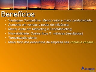 Benefícios Vantagem Competitiva: Menor custo e maior produtividade; Aumento em vendas e poder de influência; Menor custo em Marketing e EndoMarketing; Previsibilidade: Custos fixos X  métricas (resultados) Terceirização plena; Maior foco dos executivos da empresa nas  contas e vendas . 