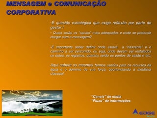 MENSAGEM e COMUNICAÇÃO CORPORATIVA É questão estratégica que exige reflexão por parte do gestor ! Quais serão os “canais” mais adequados e onde se pretende chegar com a mensagem? É importante saber definir onde estará  a “nascente” e o caminho a ser percorrido, ou seja, onde devem ser instalados os dutos, os registros, quantos serão os pontos de vazão e etc. Aqui cabem os mesmos t ermos usados para os recursos da água e o domínio de sua força, oportunizando a metáfora clássica! “ Canais” de mídia “ Fluxo” de informações  