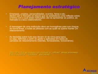 Planejamento estratégico Empresas, projetos, personalidades, eventos, feiras e etc, devem sair a mercado só depois que se estabeleceu uma reflexão sobre a forma com a qual estas instituições vão se apresentar ao público, ao mercado e a seus colaboradores.  A mensagem de uma instituição deve ser homogênea para que chegue, de forma linear, a todas as pessoas com as quais se queira manter um relacionamento. As decisões sobre tudo isso devem vir de cima para baixo,  ou seja, definidas a partir do gestor e aplicadas em todas as  camadas de relacionamento (clientes, fornecedores, funcionários). Obs.: Mas não se esqueça de analisar o “refluxo” desse processo. Este é o melhor  “feedback” que existe 