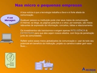 Nas micro e pequenas empresas A boa notícia é que a tecnologia trabalha a favor e é forte aliada da comunicação.  Qualquer pessoa ou instituição pode criar seus meios de comunicação. A Internet, os blogs, as páginas gratuitas e o orkut, por exemplo, são meios relevantes de expressão de informação, conceitos, idéias e relacionamento.  Os investimentos são baixíssimos e exigem apenas  INTELIGÊNCIA  &  ESTRATÉGIA  para que eles sejam nossos aliados, com força de penetração junto às comunidades. Refletir sobre esses meios globalizados de comunicação e  usar de todo seu potencial em benefício da instituição, projeto ou carreira é saber gerir esse fluxo.... O  A sua Mensagem Nonono nononnno ono novovop 