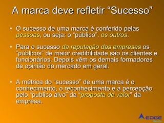A marca deve refletir “Sucesso” O sucesso de uma marca é conferido pelas  pessoas , ou seja: o “público”,  os outros . Para o sucesso  da reputação das empresas  os “públicos” de maior credibilidade são os clientes e funcionários. Depois vêm os demais formadores de opinião do mercado em geral. A métrica do “sucesso” de uma marca é o conhecimento, o reconhecimento e a percepção pelo “publico alvo” da “ proposta de valor ” da empresa. 