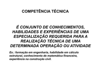 É CONJUNTO DE CONHECIMENTOS,
HABILIDADES E EXPERIÊNCIAS DE UMA
ESPECIALIZAÇÃO REQUERIDA PARA A
REALIZAÇÃO TÉCNICA DE UMA
DETERMINADA OPERAÇÃO OU ATIVIDADE
Ex.: formação em engenharia, habilidade em cálculo
estrutural, conhecimento de matemática financeira,
experiência na construção civil.
COMPETÊNCIA TÉCNICA
 