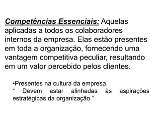 Competências Essenciais: Aquelas
aplicadas a todos os colaboradores
internos da empresa. Elas estão presentes
em toda a organização, fornecendo uma
vantagem competitiva peculiar, resultando
em um valor percebido pelos clientes.
•Presentes na cultura da empresa.
“ Devem estar alinhadas às aspirações
estratégicas da organização.”
 
