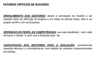 FATORES CRÍTICOS DE SUCESSO
ENVOLVIMENTO DOS GESTORES, desde a concepção do modelo a ser
adotado (fase de definição do projeto) e em todas as demais fases. Não é um
projeto de RH e sim da Empresa.
DEFINIÇÃO DO PERFIL DE COMPETÊNCIAS, que seja desafiador, com visão
de futuro e retrate “a cara” que a Empresa quer ter.
CAPACITAÇÃO DOS GESTORES PARA A AVALIAÇÃO, considerando
aspectos técnicos, e, principalmente, com relação as variáveis comportamentais
envolvidas.
 