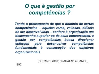 O que é gestão por
competências ?
Tendo o pressuposto de que o domínio de certas
competências – aquelas raras, valiosas, difíceis
de ser desenvolvidas – confere à organização um
desempenho superior ao de seus concorrentes, a
gestão por competências busca direcionar
esforços para desenvolver competências
fundamentais à consecução dos objetivos
organizacionais
(DURAND, 2000; PRAHALAD e HAMEL,
1990)
 