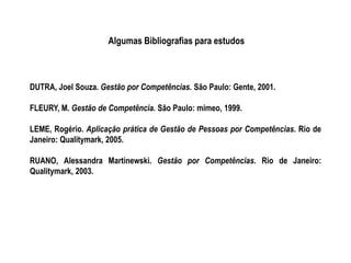 Algumas Bibliografias para estudos
DUTRA, Joel Souza. Gestão por Competências. São Paulo: Gente, 2001.
FLEURY, M. Gestão de Competência. São Paulo: mimeo, 1999.
LEME, Rogério. Aplicação prática de Gestão de Pessoas por Competências. Rio de
Janeiro: Qualitymark, 2005.
RUANO, Alessandra Martinewski. Gestão por Competências. Rio de Janeiro:
Qualitymark, 2003.
 