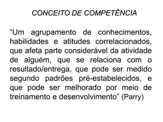 CONCEITO DE COMPETÊNCIA
“Um agrupamento de conhecimentos,
habilidades e atitudes correlacionados,
que afeta parte considerável da atividade
de alguém, que se relaciona com o
resultado/entrega, que pode ser medido
segundo padrões pré-estabelecidos, e
que pode ser melhorado por meio de
treinamento e desenvolvimento” (Parry)
 
