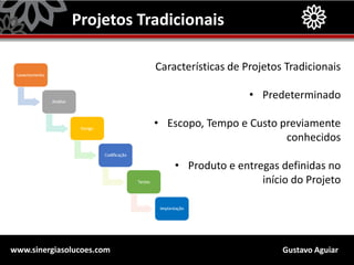Gustavo Aguiarwww.sinergiasolucoes.com
Projetos Tradicionais
Características de Projetos Tradicionais
• Predeterminado
• Escopo, Tempo e Custo previamente
conhecidos
• Produto e entregas definidas no
início do Projeto
 