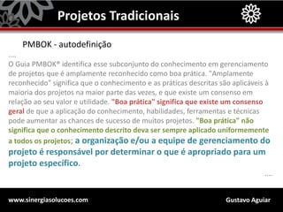 Gustavo Aguiarwww.sinergiasolucoes.com
Projetos Tradicionais
PMBOK - autodefinição
....
O Guia PMBOK® identifica esse subconjunto do conhecimento em gerenciamento
de projetos que é amplamente reconhecido como boa prática. "Amplamente
reconhecido" significa que o conhecimento e as práticas descritas são aplicáveis à
maioria dos projetos na maior parte das vezes, e que existe um consenso em
relação ao seu valor e utilidade. "Boa prática" significa que existe um consenso
geral de que a aplicação do conhecimento, habilidades, ferramentas e técnicas
pode aumentar as chances de sucesso de muitos projetos. "Boa prática" não
significa que o conhecimento descrito deva ser sempre aplicado uniformemente
a todos os projetos; a organização e/ou a equipe de gerenciamento do
projeto é responsável por determinar o que é apropriado para um
projeto específico.
....
 
