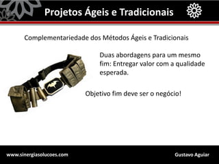 Gustavo Aguiarwww.sinergiasolucoes.com
Projetos Ágeis e Tradicionais
Complementariedade dos Métodos Ágeis e Tradicionais
Duas abordagens para um mesmo
fim: Entregar valor com a qualidade
esperada.
Objetivo fim deve ser o negócio!
 