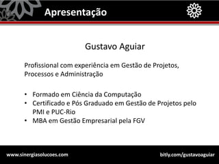 bitly.com/gustavoaguiarwww.sinergiasolucoes.com
Apresentação
Gustavo Aguiar
Profissional com experiência em Gestão de Projetos,
Processos e Administração
• Formado em Ciência da Computação
• Certificado e Pós Graduado em Gestão de Projetos pelo
PMI e PUC-Rio
• MBA em Gestão Empresarial pela FGV
 