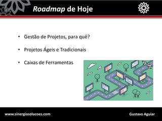 Gustavo Aguiarwww.sinergiasolucoes.com
Roadmap de Hoje
• Gestão de Projetos, para quê?
• Projetos Ágeis e Tradicionais
• Caixas de Ferramentas
 