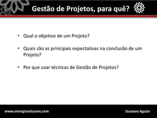 Gustavo Aguiarwww.sinergiasolucoes.com
Gestão de Projetos, para quê?
• Qual o objetivo de um Projeto?
• Quais são as principais expectativas na conclusão de um
Projeto?
• Por que usar técnicas de Gestão de Projetos?
 