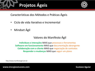 Gustavo Aguiarwww.sinergiasolucoes.com
Projetos Ágeis
Características dos Métodos e Práticas Ágeis
• Ciclo de vida Iterativo e Incremental
• Mindset Ágil
Valores do Manifesto Ágil
Indivíduos e interações MAIS que processos e ferramentas
Software em funcionamento MAIS que documentação abrangente
Colaboração com o cliente MAIS que negociação de contratos
Responder a mudanças MAIS que seguir um plano
http://leadinganswers.typepad.com/leading_answers/2006/09/planning_is_too.html
http://www.manifestoagil.com.br
 