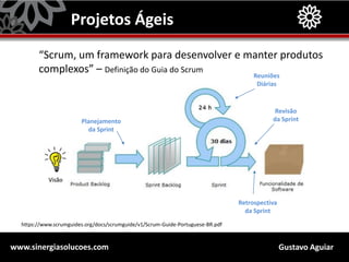 Gustavo Aguiarwww.sinergiasolucoes.com
Projetos Ágeis
“Scrum, um framework para desenvolver e manter produtos
complexos” – Definição do Guia do Scrum
https://www.scrumguides.org/docs/scrumguide/v1/Scrum-Guide-Portuguese-BR.pdf
Planejamento
da Sprint
Reuniões
Diárias
Revisão
da Sprint
Retrospectiva
da Sprint
 