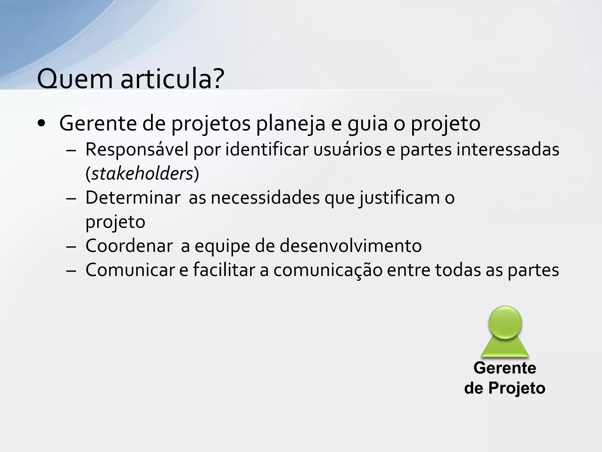 Quem articula?
• Gerente de projetos planeja e guia o projeto
   – Responsável por identificar usuários e partes interessadas
     (stakeholders)
   – Determinar as necessidades que justificam o
     projeto
   – Coordenar a equipe de desenvolvimento
   – Comunicar e facilitar a comunicação entre todas as partes



                                                    Gerente
                                                   de Projeto
 