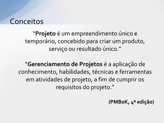Conceitos
      “Projeto é um empreendimento único e
    temporário, concebido para criar um produto,
            serviço ou resultado único.”

    “Gerenciamento de Projetos é a aplicação de
  conhecimento, habilidades, técnicas e ferramentas
    em atividades de projeto, a fim de cumprir os
               requisitos do projeto.”

                                   (PMBoK, 4ª edição)
 