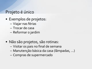 Projeto é único
• Exemplos de projetos:
  – Viajar nas férias
  – Trocar de casa
  – Reformar o jardim

• Não são projetos, são rotinas:
  – Visitar os pais no final de semana
  – Manutenção básica da casa (lâmpadas, ...)
  – Compras de supermercado
 