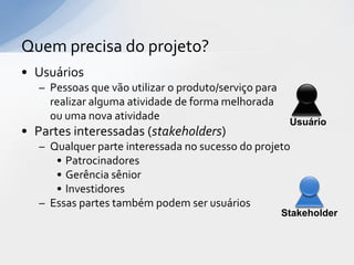 Quem precisa do projeto?
• Usuários
   – Pessoas que vão utilizar o produto/serviço para
     realizar alguma atividade de forma melhorada
     ou uma nova atividade                              Usuário
• Partes interessadas (stakeholders)
   – Qualquer parte interessada no sucesso do projeto
      • Patrocinadores
      • Gerência sênior
      • Investidores
   – Essas partes também podem ser usuários
                                                       Stakeholder
 