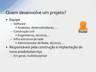 Quem desenvolve um projeto?
• Equipe
  – Software
      • Analistas, desenvolvedores, ...
  – Construção civil                           Equipe
      • Engenheiros, técnicos, ...
  – Infra-estrutura de rede
      • Administrador de Rede, técnicos, ...
• Responsáveis pela construção e implantação do
  novo produto/serviço
  – Em geral, multidisciplinar
 