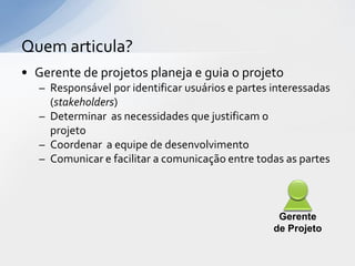 Quem articula?
• Gerente de projetos planeja e guia o projeto
   – Responsável por identificar usuários e partes interessadas
     (stakeholders)
   – Determinar as necessidades que justificam o
     projeto
   – Coordenar a equipe de desenvolvimento
   – Comunicar e facilitar a comunicação entre todas as partes



                                                    Gerente
                                                   de Projeto
 