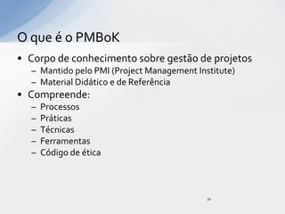 O que é o PMBoK
• Corpo de conhecimento sobre gestão de projetos
  – Mantido pelo PMI (Project Management Institute)
  – Material Didático e de Referência
• Compreende:
  –   Processos
  –   Práticas
  –   Técnicas
  –   Ferramentas
  –   Código de ética



                                            30
 