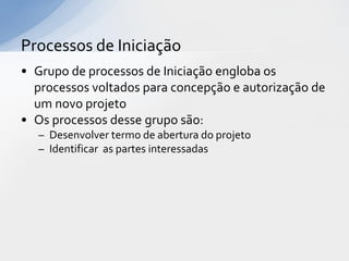 Processos de Iniciação
• Grupo de processos de Iniciação engloba os
  processos voltados para concepção e autorização de
  um novo projeto
• Os processos desse grupo são:
  – Desenvolver termo de abertura do projeto
  – Identificar as partes interessadas
 