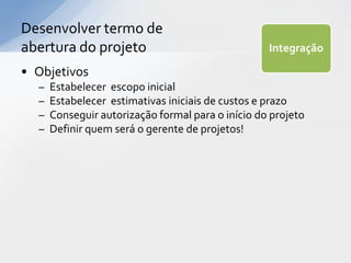 Desenvolver termo de
abertura do projeto                                Integração

• Objetivos
  –   Estabelecer escopo inicial
  –   Estabelecer estimativas iniciais de custos e prazo
  –   Conseguir autorização formal para o início do projeto
  –   Definir quem será o gerente de projetos!
 