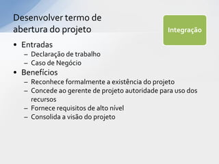 Desenvolver termo de
abertura do projeto                            Integração

• Entradas
  – Declaração de trabalho
  – Caso de Negócio
• Benefícios
  – Reconhece formalmente a existência do projeto
  – Concede ao gerente de projeto autoridade para uso dos
    recursos
  – Fornece requisitos de alto nível
  – Consolida a visão do projeto
 