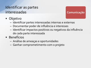 Identificar as partes
interessadas                                    Comunicação

• Objetivo
  – Identificar partes interessadas internas e externas
  – Documentar poder de influência e interesses
  – Identificar impactos positivos ou negativos da influência
    de cada parte interessada
• Benefícios
  – Análise de ameaças e oportunidades
  – Ganhar comprometimento com o projeto
 