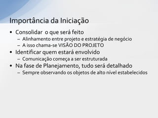 Importância da Iniciação
• Consolidar o que será feito
   – Alinhamento entre projeto e estratégia de negócio
   – A isso chama-se VISÃO DO PROJETO
• Identificar quem estará envolvido
   – Comunicação começa a ser estruturada
• Na fase de Planejamento, tudo será detalhado
   – Sempre observando os objetos de alto nível estabelecidos
 