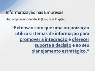 Informatização nas Empresas
Uso organizacional da TI (Empresa Digital)

    “Extensão com que uma organização
      utiliza sistemas de informação para
        promover a integração e oferecer
                 suporte à decisão e ao seu
               planejamento estratégico.”
 