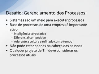 Desafio: Gerenciamento dos Processos
• Sistemas são um meio para executar processos
• Base de processos de uma empresa é importante
  ativo
  – Inteligência corporativa
  – Diferencial competitivo
  – Aderente a cultura e refinado com o tempo
• Não pode estar apenas na cabeça das pessoas
• Qualquer projeto de T.I. deve considerar os
  processos atuais
 