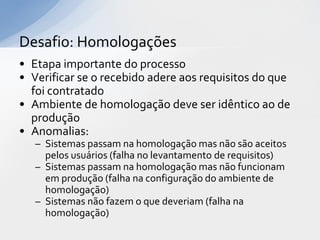 Desafio: Homologações
• Etapa importante do processo
• Verificar se o recebido adere aos requisitos do que
  foi contratado
• Ambiente de homologação deve ser idêntico ao de
  produção
• Anomalias:
   – Sistemas passam na homologação mas não são aceitos
     pelos usuários (falha no levantamento de requisitos)
   – Sistemas passam na homologação mas não funcionam
     em produção (falha na configuração do ambiente de
     homologação)
   – Sistemas não fazem o que deveriam (falha na
     homologação)
 