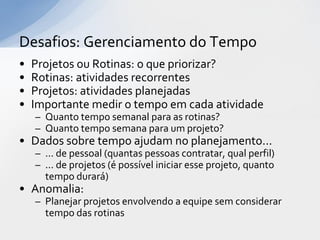 Desafios: Gerenciamento do Tempo
•   Projetos ou Rotinas: o que priorizar?
•   Rotinas: atividades recorrentes
•   Projetos: atividades planejadas
•   Importante medir o tempo em cada atividade
    – Quanto tempo semanal para as rotinas?
    – Quanto tempo semana para um projeto?
• Dados sobre tempo ajudam no planejamento...
    – ... de pessoal (quantas pessoas contratar, qual perfil)
    – ... de projetos (é possível iniciar esse projeto, quanto
      tempo durará)
• Anomalia:
    – Planejar projetos envolvendo a equipe sem considerar
      tempo das rotinas
 