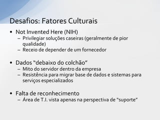 Desafios: Fatores Culturais
• Not Invented Here (NIH)
  – Privilegiar soluções caseiras (geralmente de pior
    qualidade)
  – Receio de depender de um fornecedor

• Dados “debaixo do colchão”
  – Mito do servidor dentro da empresa
  – Resistência para migrar base de dados e sistemas para
    serviços especializados

• Falta de reconhecimento
  – Área de T.I. vista apenas na perspectiva de “suporte”
 