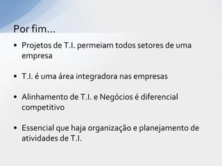 Por fim...
• Projetos de T.I. permeiam todos setores de uma
  empresa

• T.I. é uma área integradora nas empresas

• Alinhamento de T.I. e Negócios é diferencial
  competitivo

• Essencial que haja organização e planejamento de
  atividades de T.I.
 