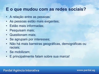 E o que mudou com as redes sociais? A relação entre as pessoas; As pessoas estão mais exigentes; Estão mais informadas; Pesquisam mais; Questionam mais; Se agrupam por interesses; Não há mais barreiras geográficas, demográficas ou raciais; Se mobilizam; E principalmente falam sobre sua marca!  