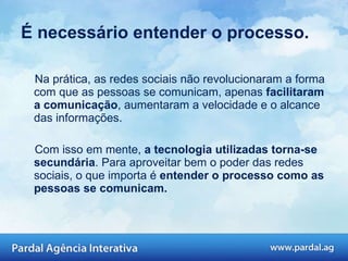 É necessário entender o processo. Na prática, as redes sociais não revolucionaram a forma com que as pessoas se comunicam, apenas  facilitaram a comunicação , aumentaram a velocidade e o alcance das informações.  Com isso em mente,  a tecnologia utilizadas torna-se secundária . Para aproveitar bem o poder das redes sociais, o que importa é  entender o processo como as pessoas se comunicam. 