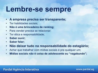Lembre-se sempre A empresa precisa ser transparente; Ter habilidades sociais; Não é uma brincadeira de ranking; Para vender precisa se relacionar; Ter ética e responsabilidade; Saber ouvir; Saber falar; Não deixar tudo na responsabilidade do estagiário; Achar que trabalhar com mídias sociais é pra qualquer um; Mídias sociais não é coisa de adolescente ou “vagabundo”; 