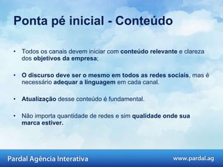 Ponta pé inicial - Conteúdo Todos os canais devem iniciar com  conteúdo relevante  e clareza dos  objetivos da empresa ; O discurso deve ser o mesmo em todos as redes sociais , mas é necessário  adequar a linguagem  em cada canal.  Atualização  desse conteúdo é fundamental.  Não importa quantidade de redes e sim  qualidade onde sua marca estiver. 