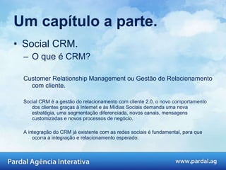 Um capítulo a parte. Social CRM. O que é CRM? Customer Relationship Management ou Gestão de Relacionamento com cliente.  Social CRM é a gestão do relacionamento com cliente 2.0, o novo comportamento dos clientes graças à Internet e às Mídias Sociais demanda uma nova estratégia, uma segmentação diferenciada, novos canais, mensagens customizadas e novos processos de negócio.  A integração do CRM já existente com as redes sociais é fundamental, para que ocorra a integração e relacionamento esperado.  
