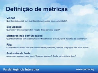 Definição de métricas Visitas Quantas visitas você tem, quantos retornam ao seu blog, comunidade?  Seguidores: Quem são? Eles interagem tem relação direta com seu target? Membros nas comunidades; Quantos membros tem na comunidade? Não limite-se a oficial, quem mais fala da sua marca? Fãs: Quanto fãs sua marca tem no Facebook? Eles participam, além de sua página eles estão aonde?  Assinantes de feeds: As pessoas assinam meus feeds? Quantos assinam? Qual a periodicidade disso?  