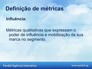Influência: Cliques e Retuites: Elas confiam em seu conteúdo e espalham a informação? Referência em outros sites: O que sua marca diz, serve como inspiração e conteúdo para outras pessoas?  Prêmios: Sua empresa já ganhou algum prêmio por presença on-line?  Definição de métricas 