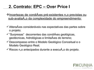 Incertezas de condições pré-existentes não previstas ou sub-avaliação da complexidade do empreendimento: Alterações consideráveis nas expectativas das partes sobre o projeto; “ Surpresas”  decorrentes das condições geológicas, geotécnicas, hidrológicas e limitações do terreno;  Descompasso entre o Modelo Geológico Conceitual e o Modelo Geológico Real; Riscos não antecipados durante a execução do projeto. 2. Contrato: EPC – Over Price I  